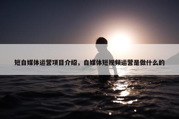 短自媒体运营项目介绍，自媒体短视频运营是做什么的