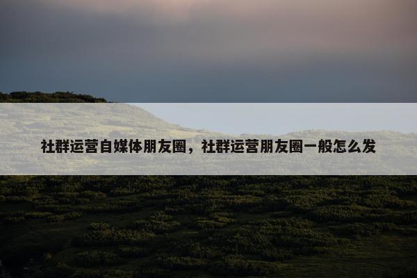 社群运营自媒体朋友圈，社群运营朋友圈一般怎么发