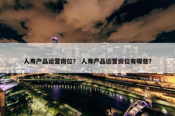 人寿产品运营岗位？ 人寿产品运营岗位有哪些？