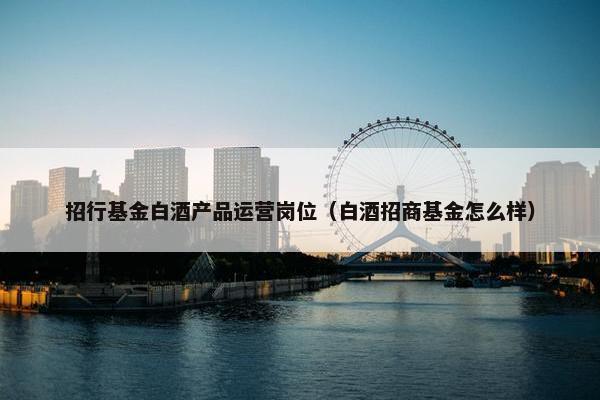招行基金白酒产品运营岗位（白酒招商基金怎么样）