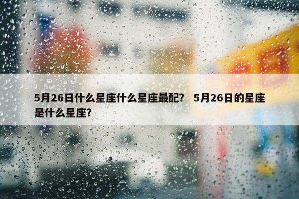 5月26日什么星座什么星座最配？ 5月26日的星座是什么星座？