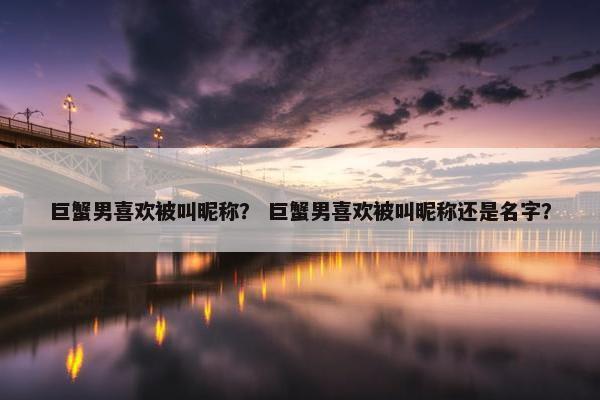 巨蟹男喜欢被叫昵称？ 巨蟹男喜欢被叫昵称还是名字？