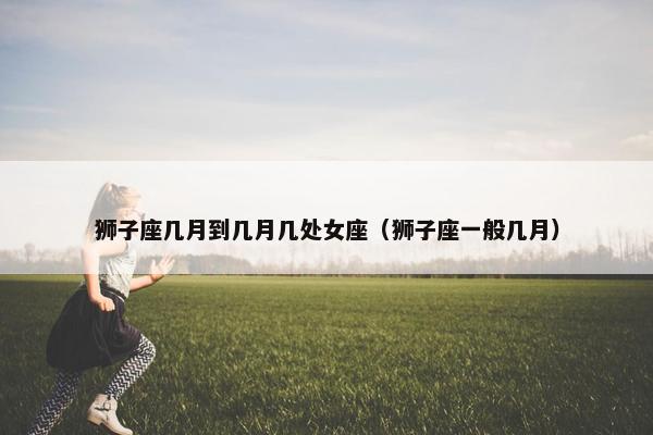 狮子座几月到几月几处女座（狮子座一般几月）