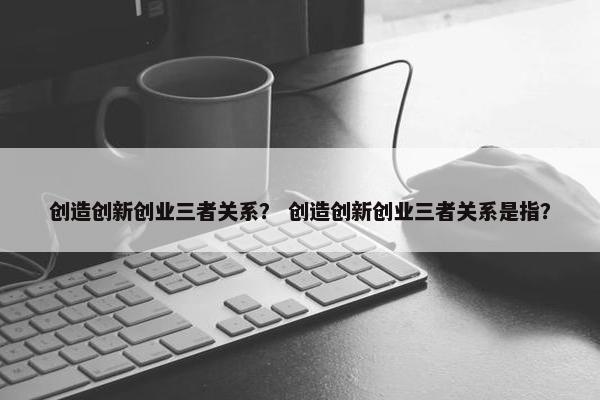 创造创新创业三者关系？ 创造创新创业三者关系是指？