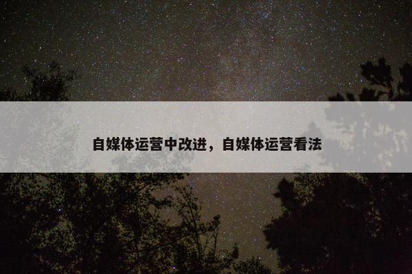 自媒体运营中改进，自媒体运营看法