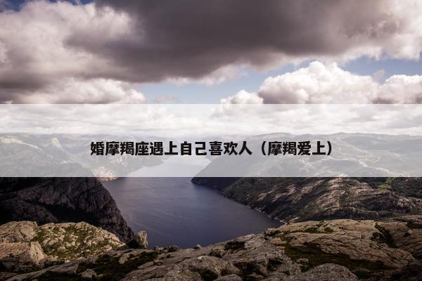 婚摩羯座遇上自己喜欢人（摩羯爱上）