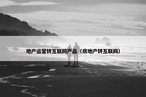 地产运营转互联网产品（房地产转互联网）