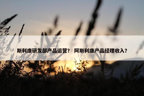 斯利康研发部产品运营？ 阿斯利康产品经理收入？