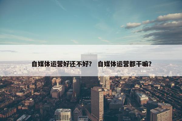 自媒体运营好还不好？ 自媒体运营都干嘛？