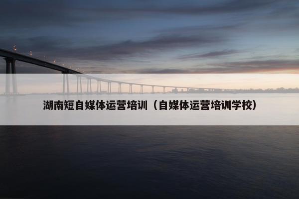 湖南短自媒体运营培训（自媒体运营培训学校）