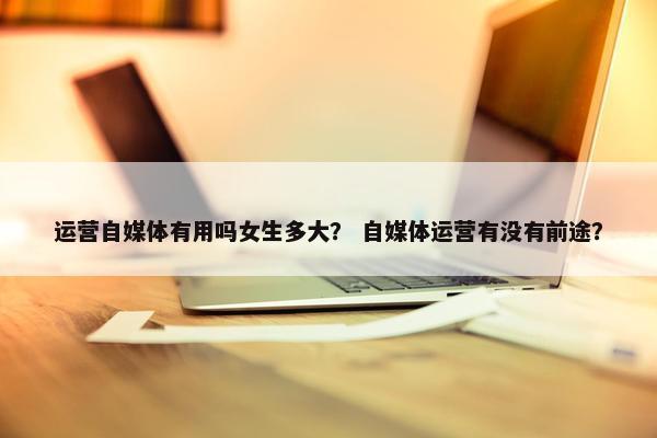 运营自媒体有用吗女生多大？ 自媒体运营有没有前途？