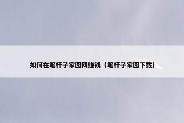 如何在笔杆子家园网赚钱（笔杆子家园下载）