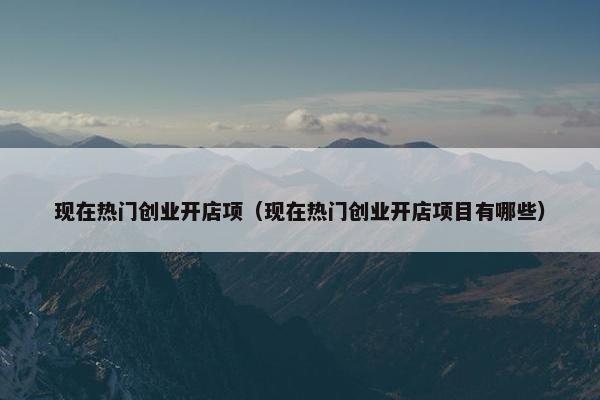 现在热门创业开店项（现在热门创业开店项目有哪些）