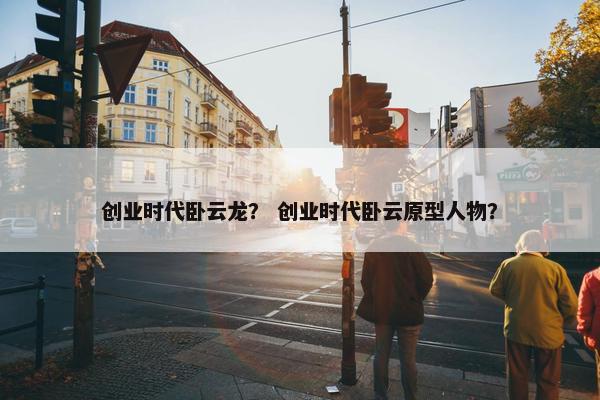 创业时代卧云龙？ 创业时代卧云原型人物？