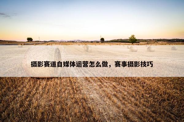 摄影赛道自媒体运营怎么做，赛事摄影技巧