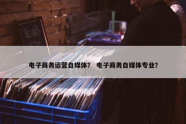 电子商务运营自媒体？ 电子商务自媒体专业？