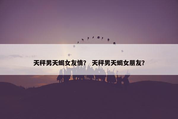 天秤男天蝎女友情？ 天秤男天蝎女朋友？