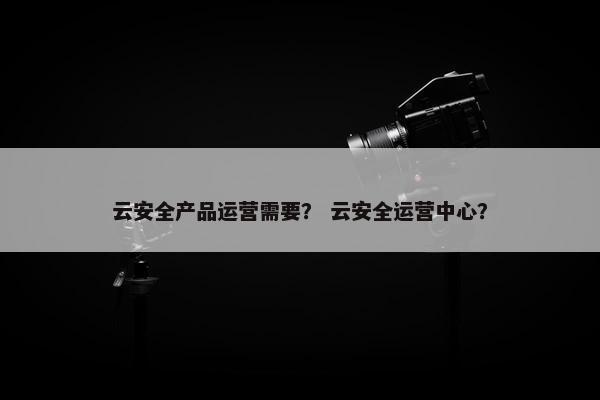 云安全产品运营需要？ 云安全运营中心？