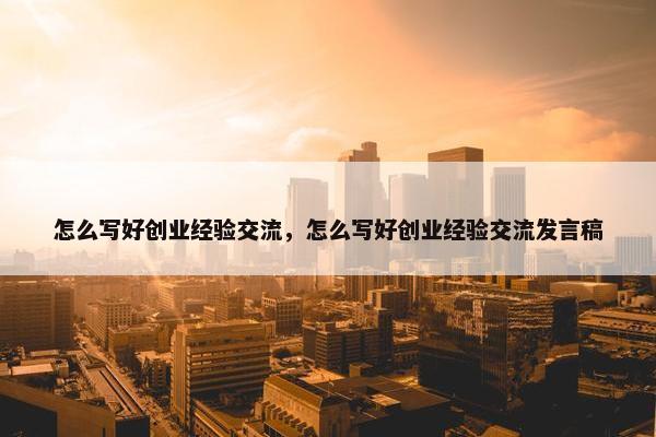 怎么写好创业经验交流，怎么写好创业经验交流发言稿