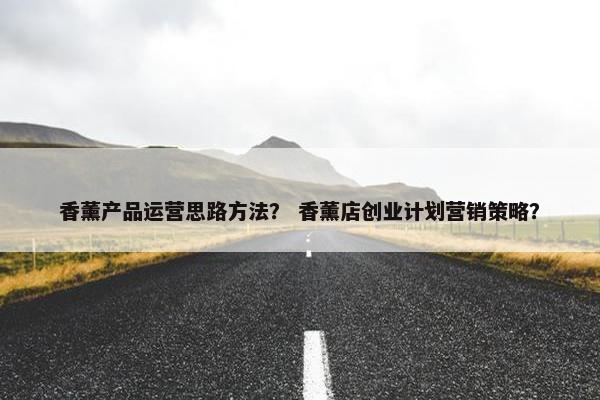 香薰产品运营思路方法？ 香薰店创业计划营销策略？