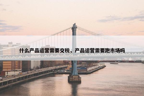 什么产品运营需要交税，产品运营需要跑市场吗
