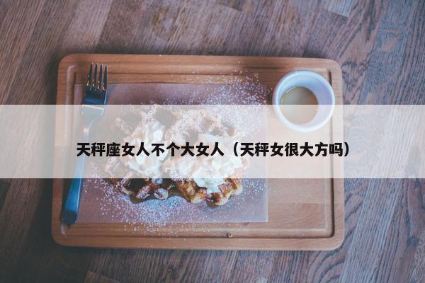 天秤座女人不个大女人（天秤女很大方吗）