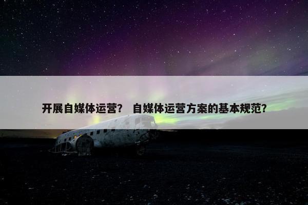 开展自媒体运营？ 自媒体运营方案的基本规范？