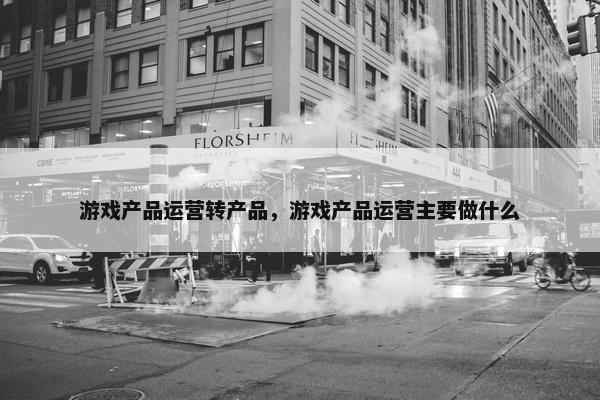 游戏产品运营转产品，游戏产品运营主要做什么