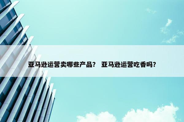 亚马逊运营卖哪些产品？ 亚马逊运营吃香吗？