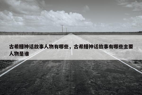 古希腊神话故事人物有哪些，古希腊神话故事有哪些主要人物是谁