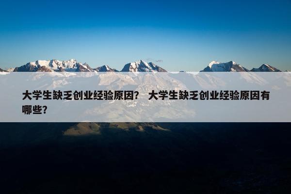 大学生缺乏创业经验原因？ 大学生缺乏创业经验原因有哪些？