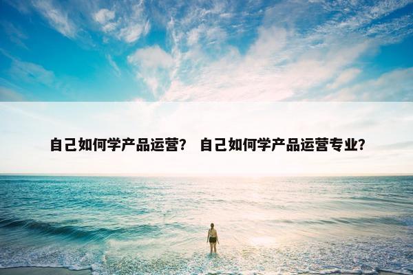 自己如何学产品运营？ 自己如何学产品运营专业？