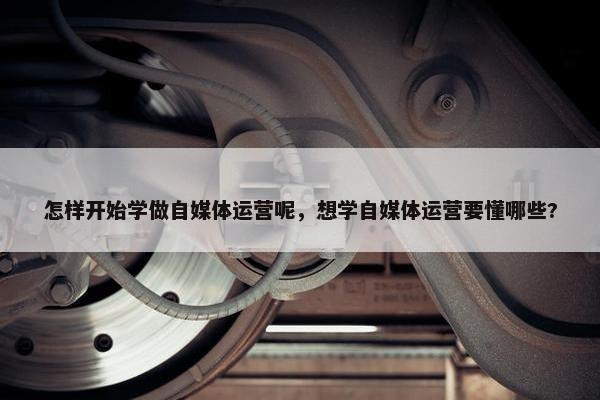 怎样开始学做自媒体运营呢，想学自媒体运营要懂哪些?