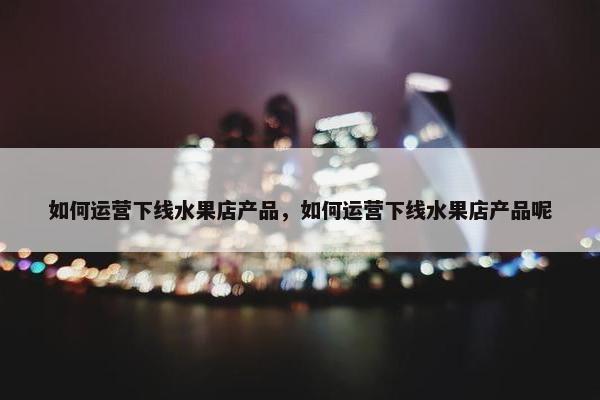 如何运营下线水果店产品，如何运营下线水果店产品呢