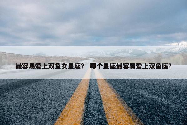 最容易爱上双鱼女星座？ 哪个星座最容易爱上双鱼座？