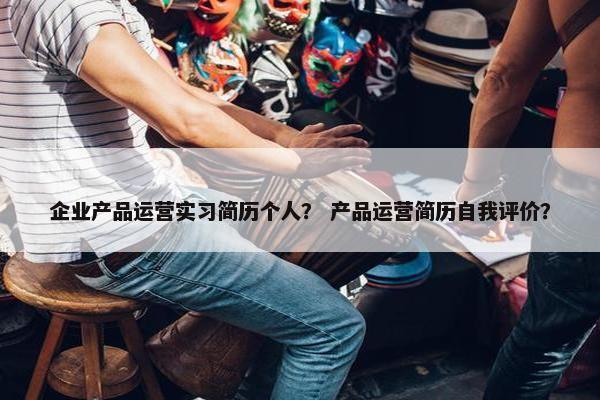 企业产品运营实习简历个人？ 产品运营简历自我评价？