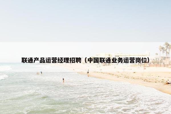 联通产品运营经理招聘（中国联通业务运营岗位）
