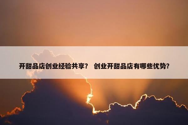 开甜品店创业经验共享？ 创业开甜品店有哪些优势？