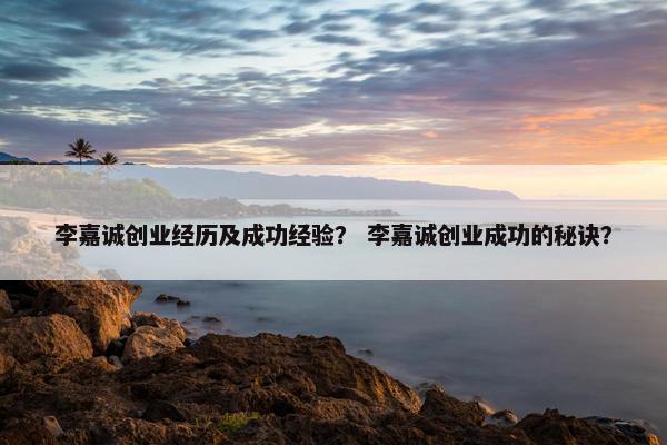 李嘉诚创业经历及成功经验？ 李嘉诚创业成功的秘诀？