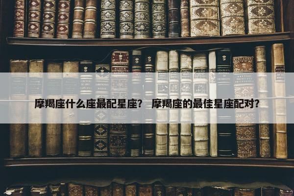 摩羯座什么座最配星座？ 摩羯座的最佳星座配对？