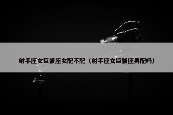 射手座女巨蟹座女配不配（射手座女巨蟹座男配吗）