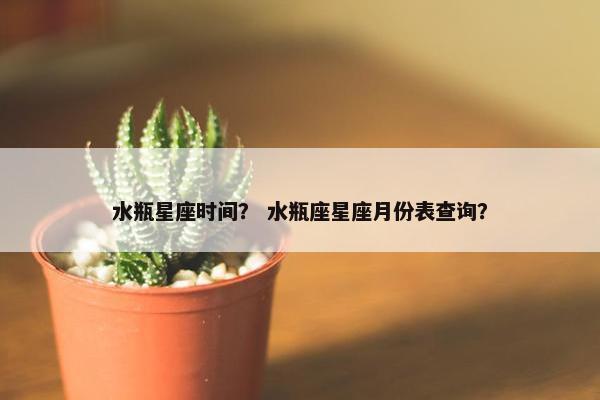 水瓶星座时间？ 水瓶座星座月份表查询？