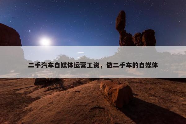 二手汽车自媒体运营工资，做二手车的自媒体