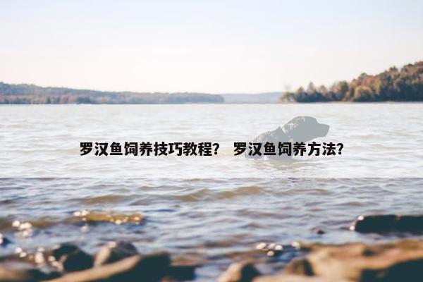 罗汉鱼饲养技巧教程？ 罗汉鱼饲养方法？