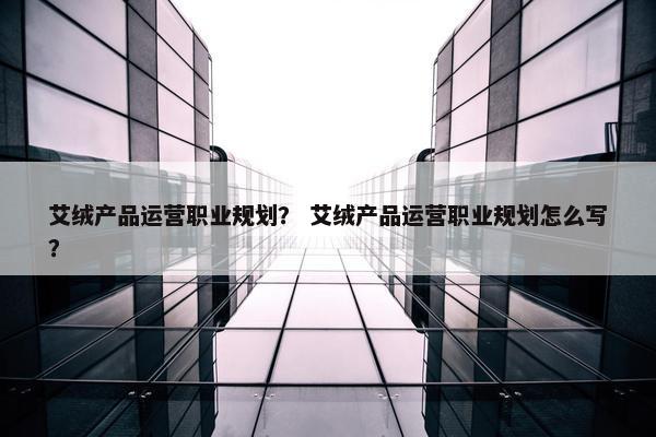 艾绒产品运营职业规划？ 艾绒产品运营职业规划怎么写？