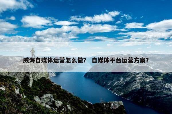 威海自媒体运营怎么做？ 自媒体平台运营方案？