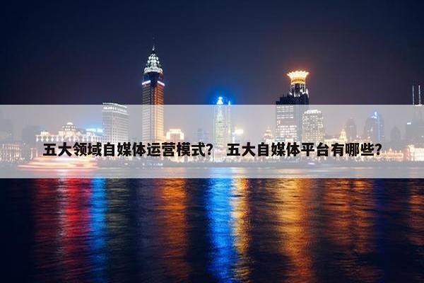 五大领域自媒体运营模式？ 五大自媒体平台有哪些？