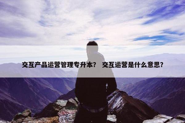 交互产品运营管理专升本？ 交互运营是什么意思？