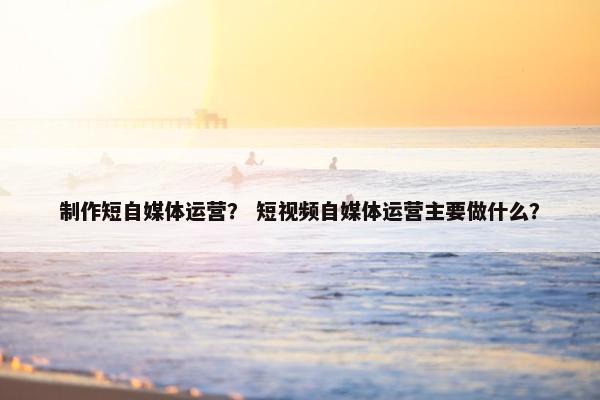 制作短自媒体运营？ 短视频自媒体运营主要做什么？