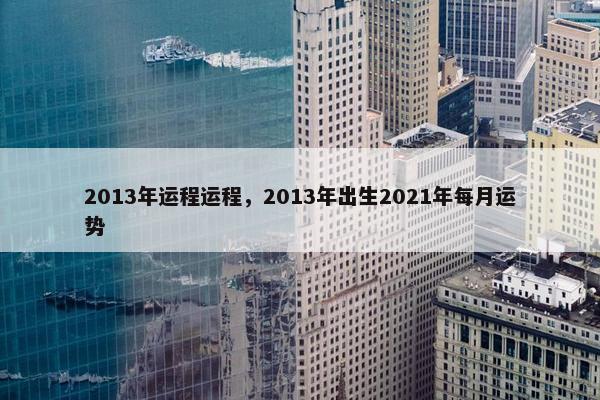 2013年运程运程，2013年出生2021年每月运势